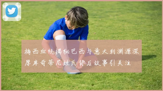 梅西血统揭秘巴西与意大利渊源深厚库奇蒂尼姓氏背后故事引关注