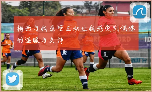 梅西与我亲密互动让我感受到偶像的温暖与支持