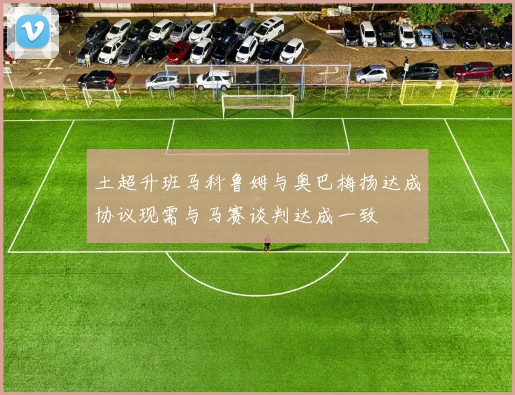 土超升班马科鲁姆与奥巴梅扬达成协议现需与马赛谈判达成一致