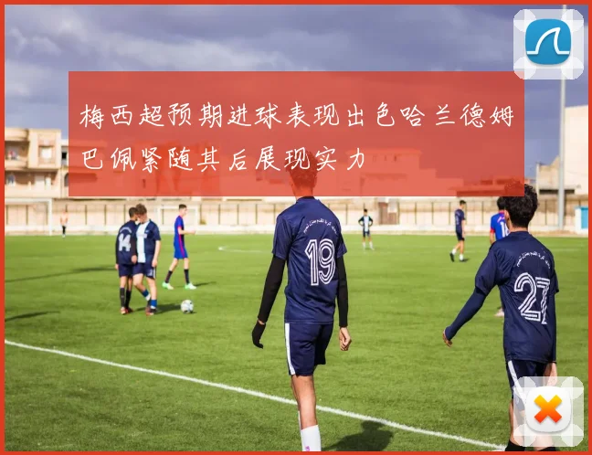 梅西超预期进球表现出色哈兰德姆巴佩紧随其后展现实力