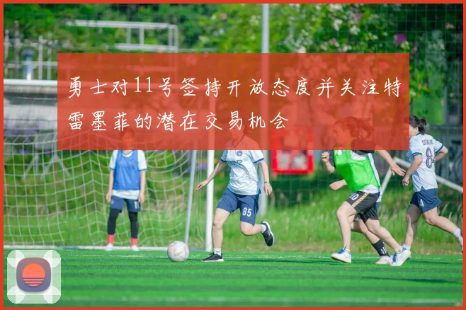 勇士对11号签持开放态度并关注特雷墨菲的潜在交易机会