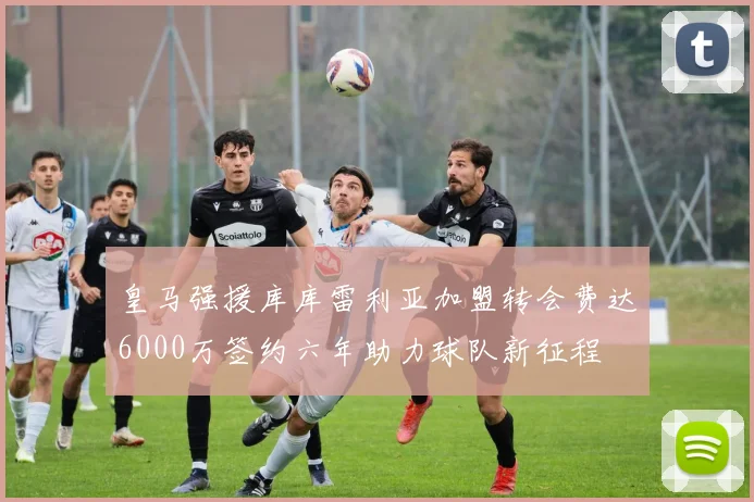 皇马强援库库雷利亚加盟转会费达6000万签约六年助力球队新征程