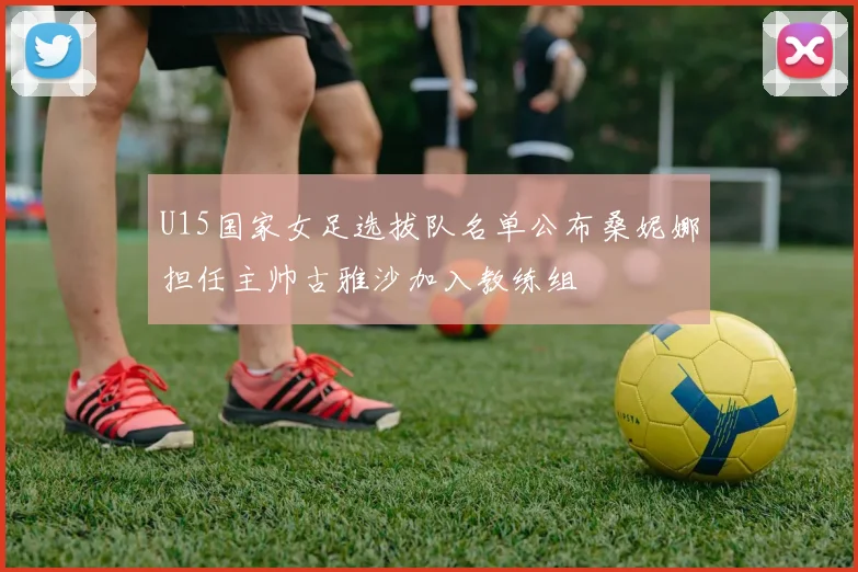 U15国家女足选拔队名单公布桑妮娜担任主帅古雅沙加入教练组