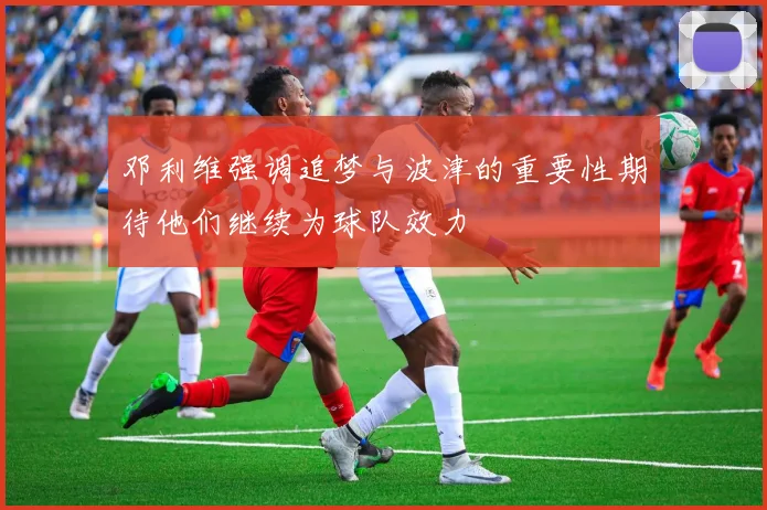 邓利维强调追梦与波津的重要性期待他们继续为球队效力
