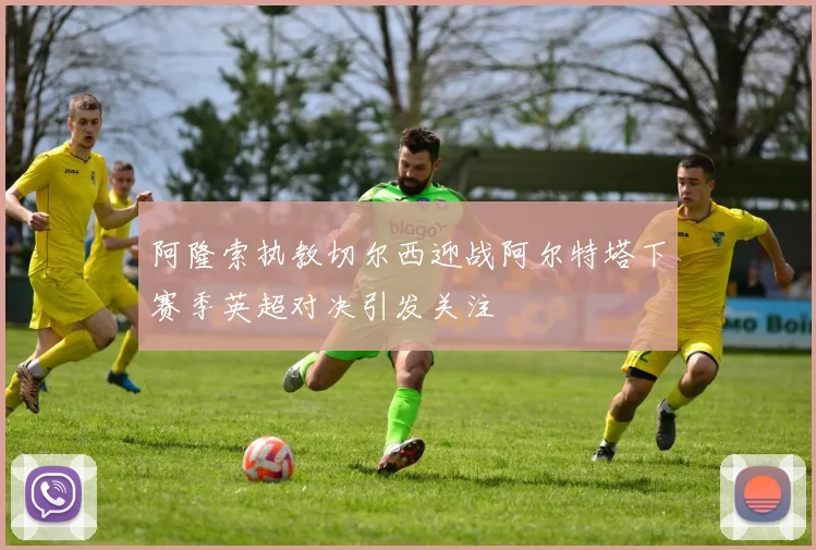 阿隆索执教切尔西迎战阿尔特塔下赛季英超对决引发关注