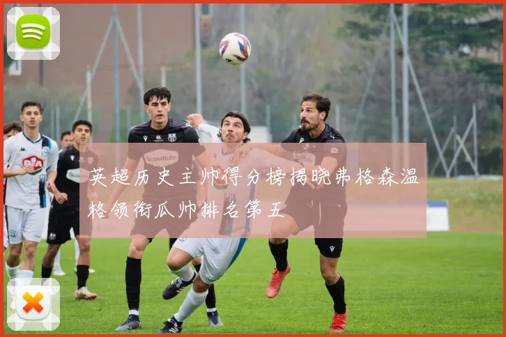英超历史主帅得分榜揭晓弗格森温格领衔瓜帅排名第五