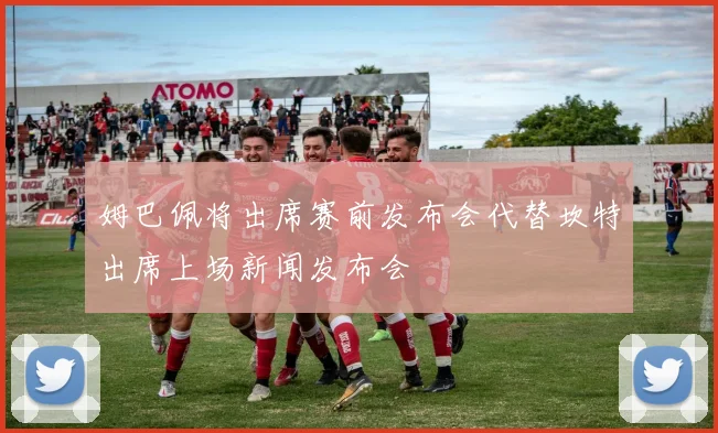 姆巴佩将出席赛前发布会代替坎特出席上场新闻发布会