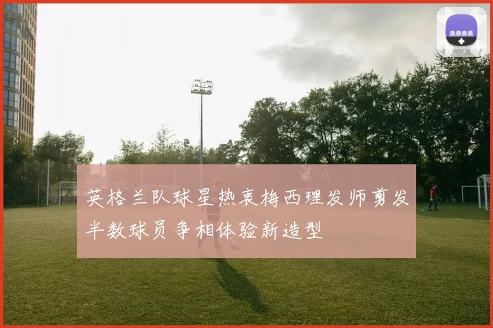 英格兰队球星热衷梅西理发师剪发半数球员争相体验新造型