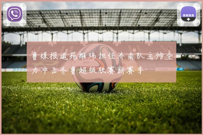 鲁媒报道苑维玮担任济南队主帅全力冲击齐鲁超级联赛新赛季