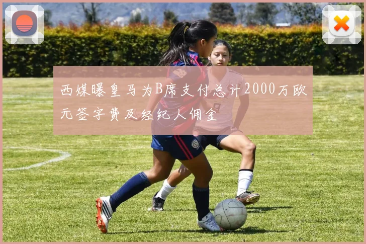 西媒曝皇马为B席支付总计2000万欧元签字费及经纪人佣金
