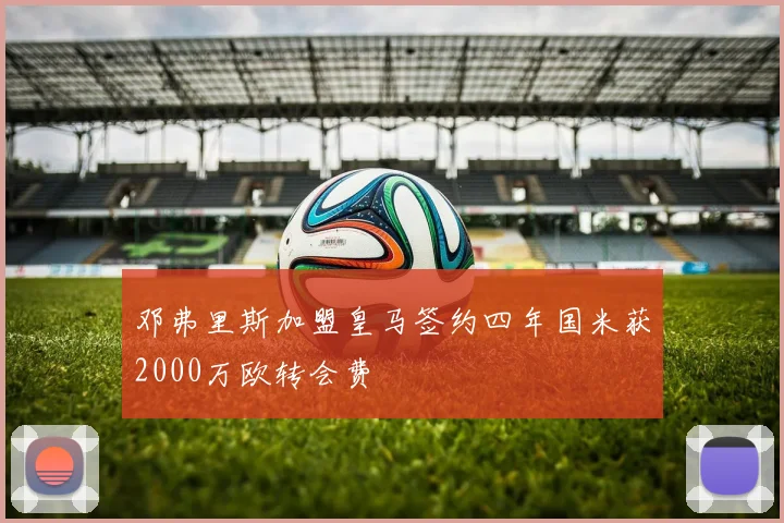 邓弗里斯加盟皇马签约四年国米获2000万欧转会费