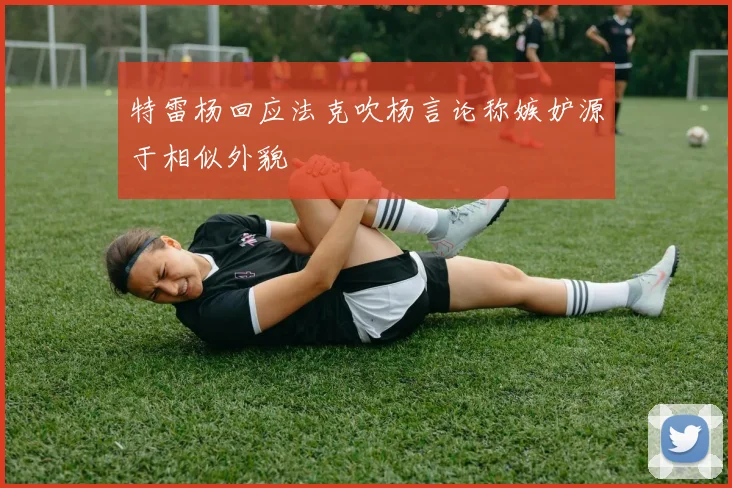 特雷杨回应法克吹杨言论称嫉妒源于相似外貌