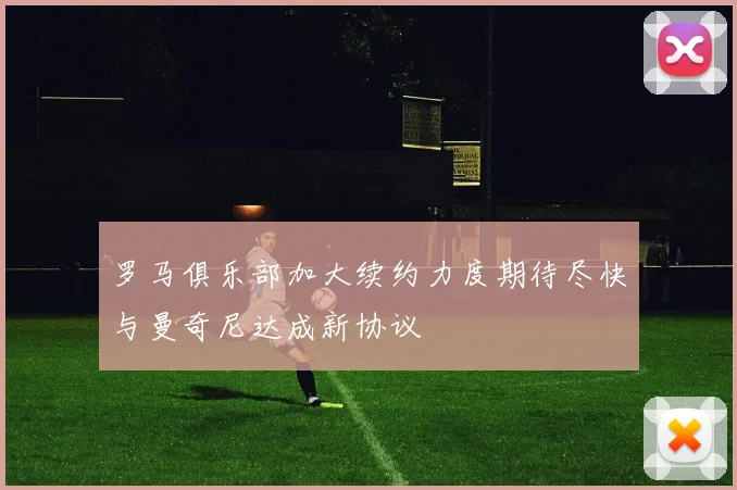 罗马俱乐部加大续约力度期待尽快与曼奇尼达成新协议