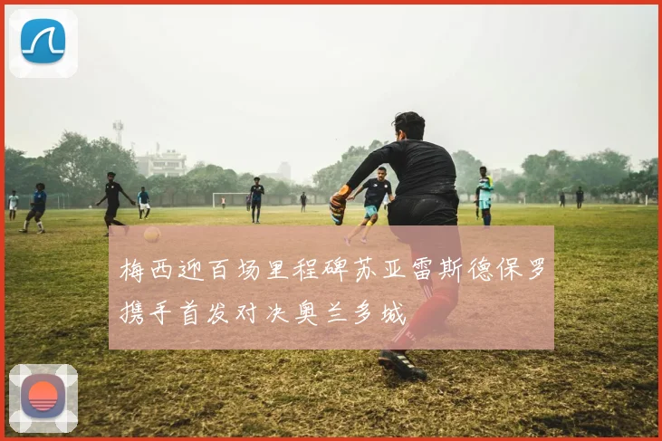 梅西迎百场里程碑苏亚雷斯德保罗携手首发对决奥兰多城