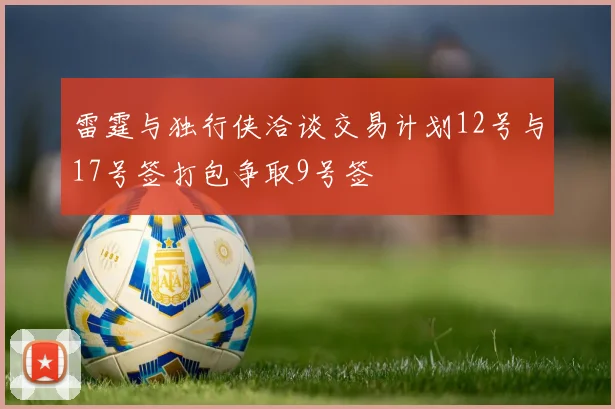 雷霆与独行侠洽谈交易计划12号与17号签打包争取9号签
