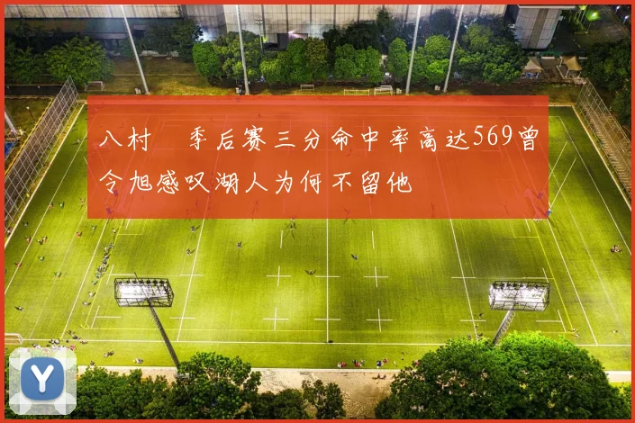 八村塁季后赛三分命中率高达569曾令旭感叹湖人为何不留他