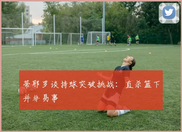 蒂耶罗谈持球突破挑战：直杀篮下并非易事