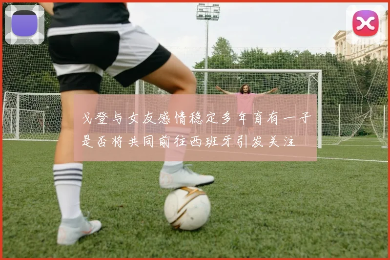 戈登与女友感情稳定多年育有一子是否将共同前往西班牙引发关注