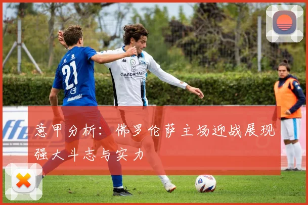 意甲分析：佛罗伦萨主场迎战展现强大斗志与实力