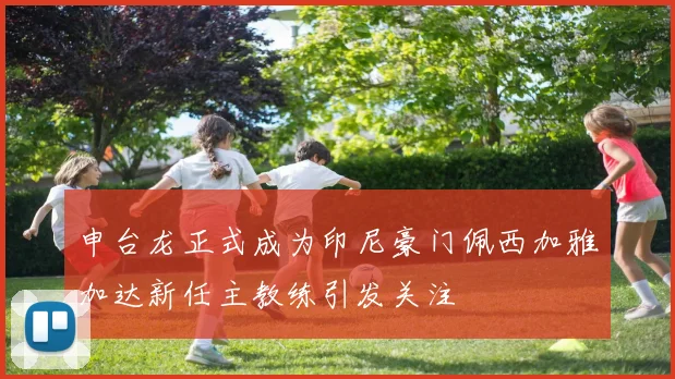 申台龙正式成为印尼豪门佩西加雅加达新任主教练引发关注