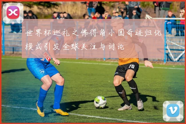世界杯巡礼之佛得角小国奇迹归化模式引发全球关注与讨论