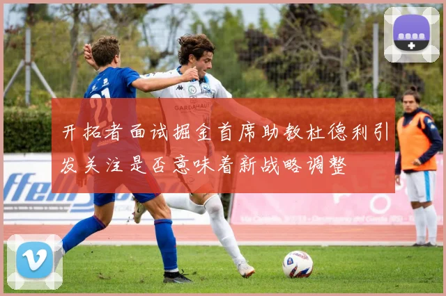 开拓者面试掘金首席助教杜德利引发关注是否意味着新战略调整