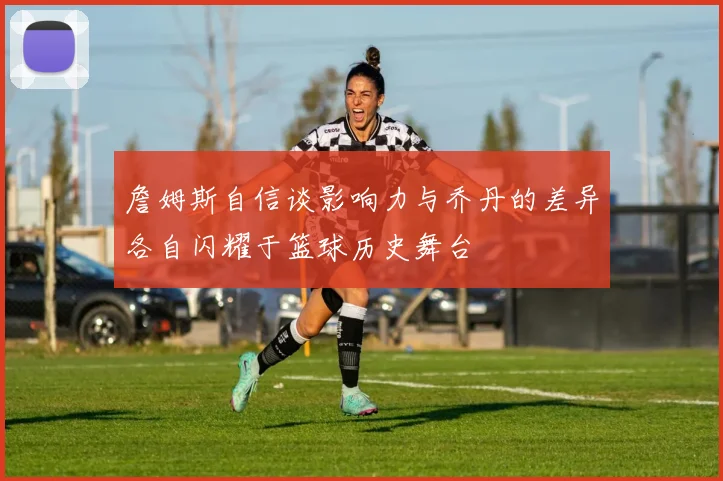 詹姆斯自信谈影响力与乔丹的差异各自闪耀于篮球历史舞台