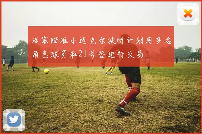 活塞瞄准小迈克尔波特计划用多名角色球员和21号签进行交易
