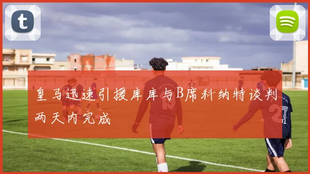 皇马迅速引援库库与B席科纳特谈判两天内完成