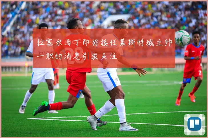 拉塞尔马丁即将接任莱斯特城主帅一职的消息引发关注